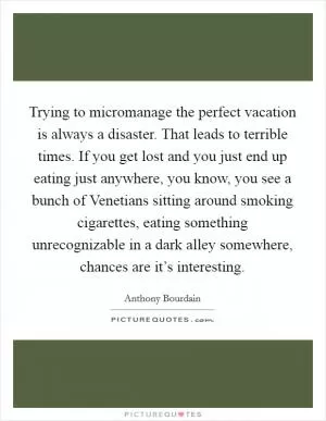 Trying to micromanage the perfect vacation is always a disaster. That leads to terrible times. If you get lost and you just end up eating just anywhere, you know, you see a bunch of Venetians sitting around smoking cigarettes, eating something unrecognizable in a dark alley somewhere, chances are it’s interesting Picture Quote #1