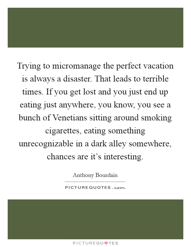 Trying to micromanage the perfect vacation is always a disaster. That leads to terrible times. If you get lost and you just end up eating just anywhere, you know, you see a bunch of Venetians sitting around smoking cigarettes, eating something unrecognizable in a dark alley somewhere, chances are it's interesting Picture Quote #1