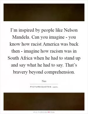 I’m inspired by people like Nelson Mandela. Can you imagine - you know how racist America was back then - imagine how racism was in South Africa when he had to stand up and say what he had to say. That’s bravery beyond comprehension Picture Quote #1