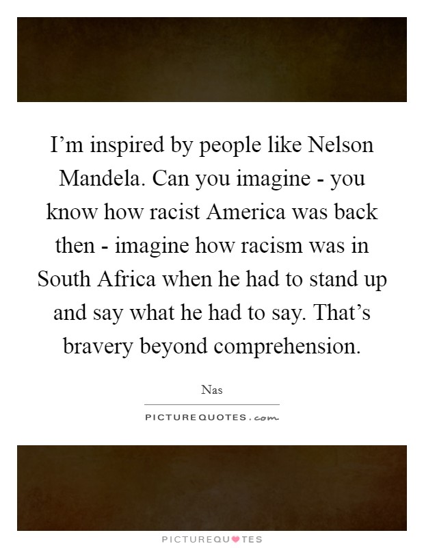 I'm inspired by people like Nelson Mandela. Can you imagine - you know how racist America was back then - imagine how racism was in South Africa when he had to stand up and say what he had to say. That's bravery beyond comprehension Picture Quote #1