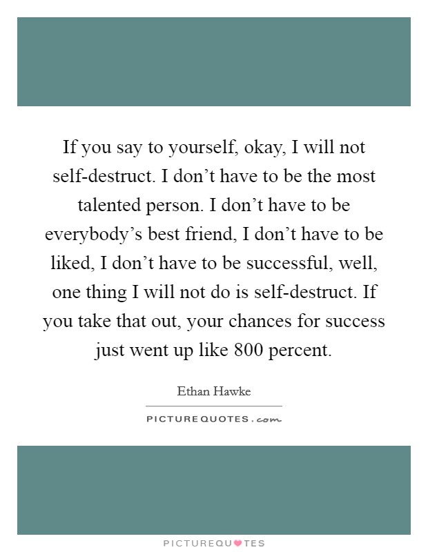 If you say to yourself, okay, I will not self-destruct. I don't have to be the most talented person. I don't have to be everybody's best friend, I don't have to be liked, I don't have to be successful, well, one thing I will not do is self-destruct. If you take that out, your chances for success just went up like 800 percent Picture Quote #1