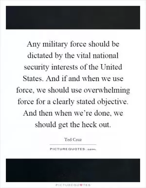 Any military force should be dictated by the vital national security interests of the United States. And if and when we use force, we should use overwhelming force for a clearly stated objective. And then when we’re done, we should get the heck out Picture Quote #1