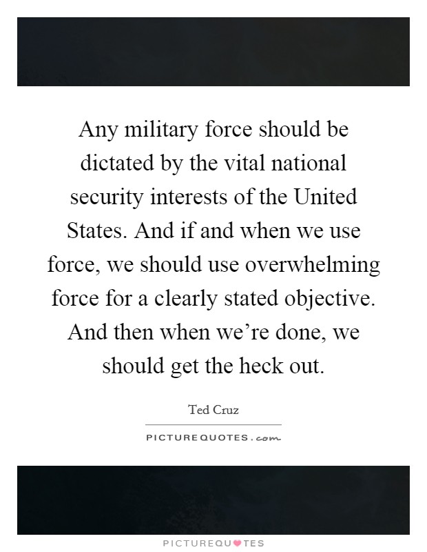 Any military force should be dictated by the vital national security interests of the United States. And if and when we use force, we should use overwhelming force for a clearly stated objective. And then when we're done, we should get the heck out Picture Quote #1