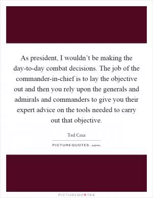 As president, I wouldn’t be making the day-to-day combat decisions. The job of the commander-in-chief is to lay the objective out and then you rely upon the generals and admirals and commanders to give you their expert advice on the tools needed to carry out that objective Picture Quote #1