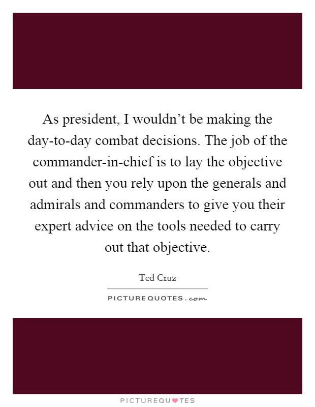 As president, I wouldn't be making the day-to-day combat decisions. The job of the commander-in-chief is to lay the objective out and then you rely upon the generals and admirals and commanders to give you their expert advice on the tools needed to carry out that objective Picture Quote #1