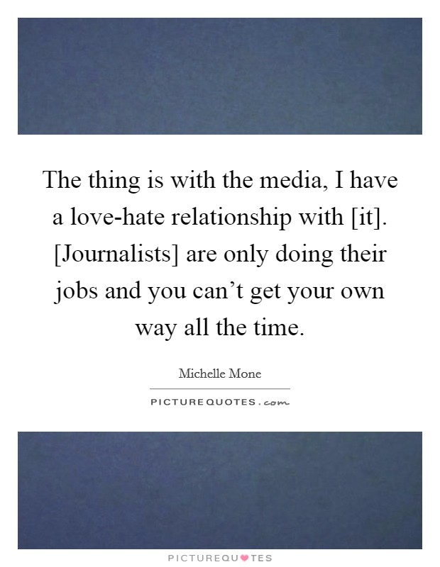 The thing is with the media, I have a love-hate relationship with [it]. [Journalists] are only doing their jobs and you can't get your own way all the time Picture Quote #1