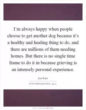 I’m always happy when people choose to get another dog because it’s a healthy and healing thing to do, and there are millions of them needing homes. But there is no single time frame to do it in because grieving is an intensely personal experience Picture Quote #1