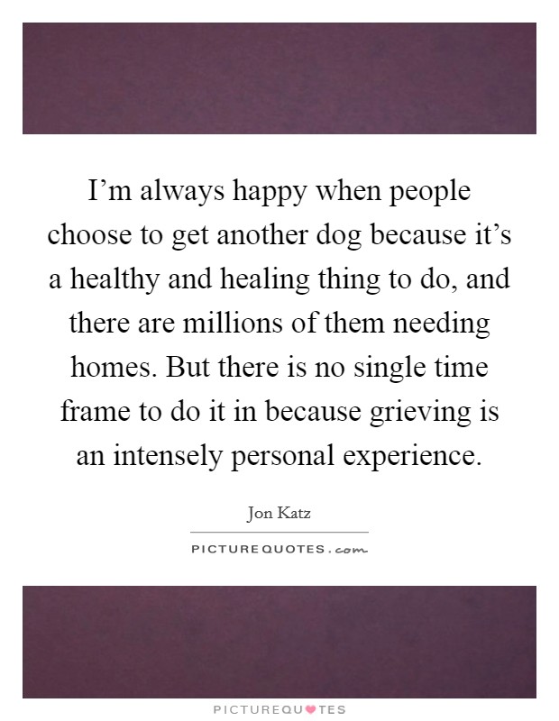 I'm always happy when people choose to get another dog because it's a healthy and healing thing to do, and there are millions of them needing homes. But there is no single time frame to do it in because grieving is an intensely personal experience Picture Quote #1