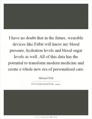 I have no doubt that in the future, wearable devices like Fitbit will know my blood pressure, hydration levels and blood sugar levels as well. All of this data has the potential to transform modern medicine and create a whole new era of personalized care Picture Quote #1