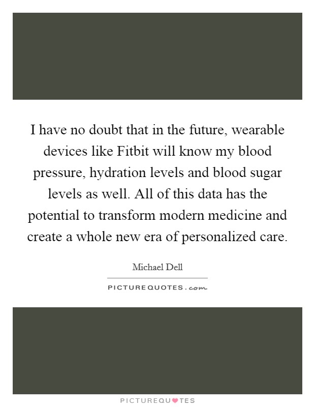 I have no doubt that in the future, wearable devices like Fitbit will know my blood pressure, hydration levels and blood sugar levels as well. All of this data has the potential to transform modern medicine and create a whole new era of personalized care Picture Quote #1