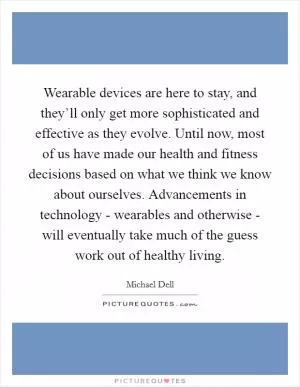 Wearable devices are here to stay, and they’ll only get more sophisticated and effective as they evolve. Until now, most of us have made our health and fitness decisions based on what we think we know about ourselves. Advancements in technology - wearables and otherwise - will eventually take much of the guess work out of healthy living Picture Quote #1