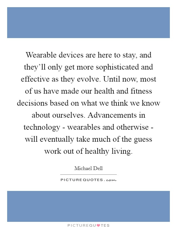 Wearable devices are here to stay, and they'll only get more sophisticated and effective as they evolve. Until now, most of us have made our health and fitness decisions based on what we think we know about ourselves. Advancements in technology - wearables and otherwise - will eventually take much of the guess work out of healthy living Picture Quote #1