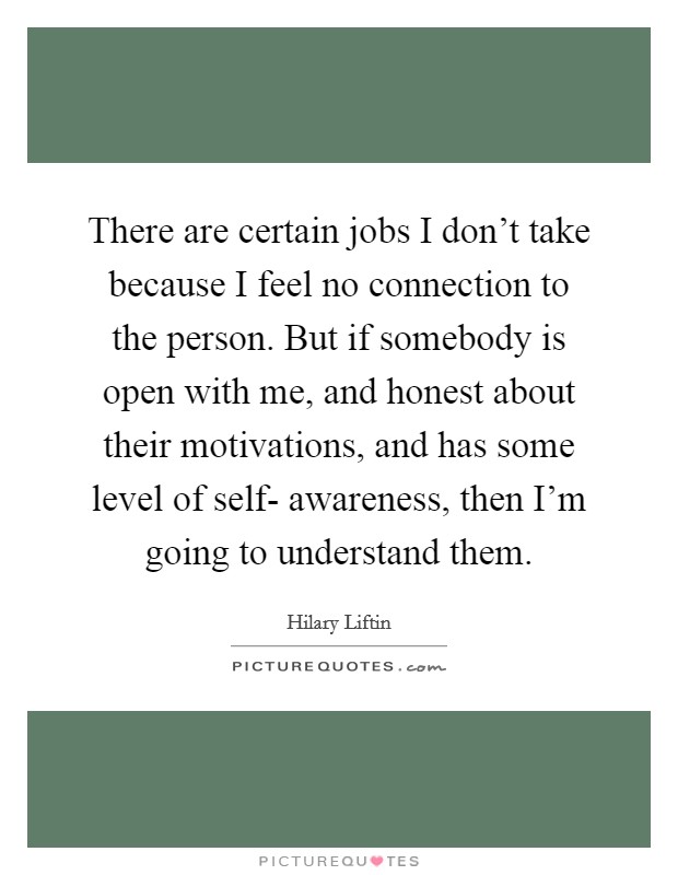 There are certain jobs I don't take because I feel no connection to the person. But if somebody is open with me, and honest about their motivations, and has some level of self- awareness, then I'm going to understand them Picture Quote #1