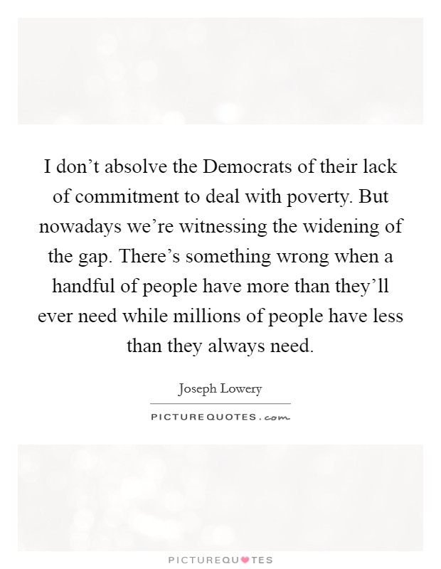 I don't absolve the Democrats of their lack of commitment to deal with poverty. But nowadays we're witnessing the widening of the gap. There's something wrong when a handful of people have more than they'll ever need while millions of people have less than they always need Picture Quote #1