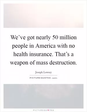 We’ve got nearly 50 million people in America with no health insurance. That’s a weapon of mass destruction Picture Quote #1