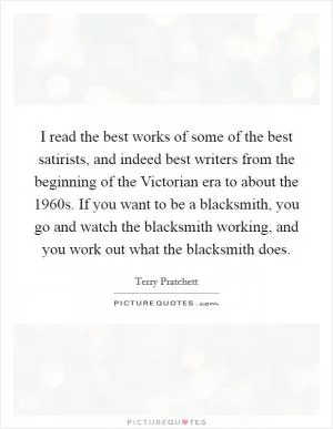 I read the best works of some of the best satirists, and indeed best writers from the beginning of the Victorian era to about the 1960s. If you want to be a blacksmith, you go and watch the blacksmith working, and you work out what the blacksmith does Picture Quote #1