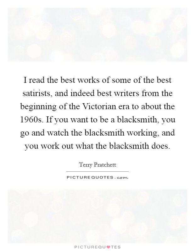 I read the best works of some of the best satirists, and indeed best writers from the beginning of the Victorian era to about the 1960s. If you want to be a blacksmith, you go and watch the blacksmith working, and you work out what the blacksmith does Picture Quote #1