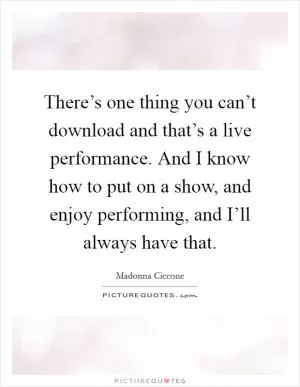 There’s one thing you can’t download and that’s a live performance. And I know how to put on a show, and enjoy performing, and I’ll always have that Picture Quote #1