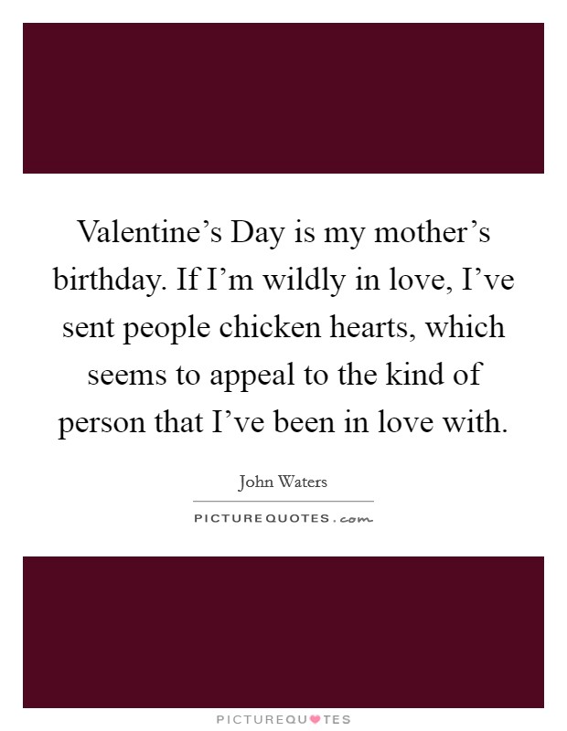 Valentine's Day is my mother's birthday. If I'm wildly in love, I've sent people chicken hearts, which seems to appeal to the kind of person that I've been in love with Picture Quote #1