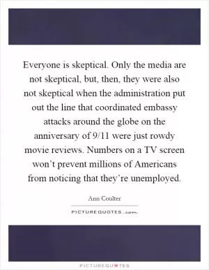 Everyone is skeptical. Only the media are not skeptical, but, then, they were also not skeptical when the administration put out the line that coordinated embassy attacks around the globe on the anniversary of 9/11 were just rowdy movie reviews. Numbers on a TV screen won’t prevent millions of Americans from noticing that they’re unemployed Picture Quote #1