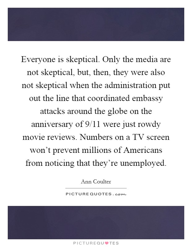 Everyone is skeptical. Only the media are not skeptical, but, then, they were also not skeptical when the administration put out the line that coordinated embassy attacks around the globe on the anniversary of 9/11 were just rowdy movie reviews. Numbers on a TV screen won't prevent millions of Americans from noticing that they're unemployed Picture Quote #1
