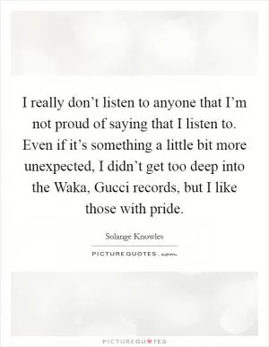 I really don’t listen to anyone that I’m not proud of saying that I listen to. Even if it’s something a little bit more unexpected, I didn’t get too deep into the Waka, Gucci records, but I like those with pride Picture Quote #1