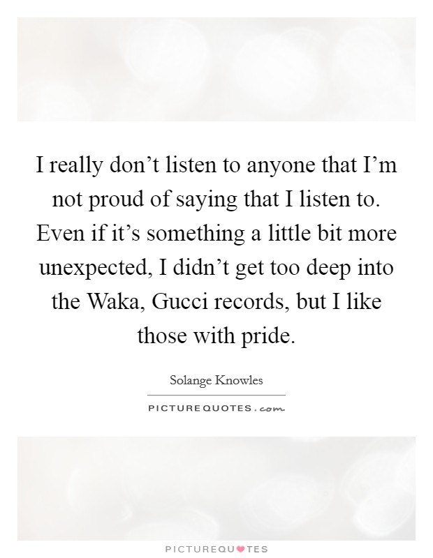 I really don't listen to anyone that I'm not proud of saying that I listen to. Even if it's something a little bit more unexpected, I didn't get too deep into the Waka, Gucci records, but I like those with pride Picture Quote #1