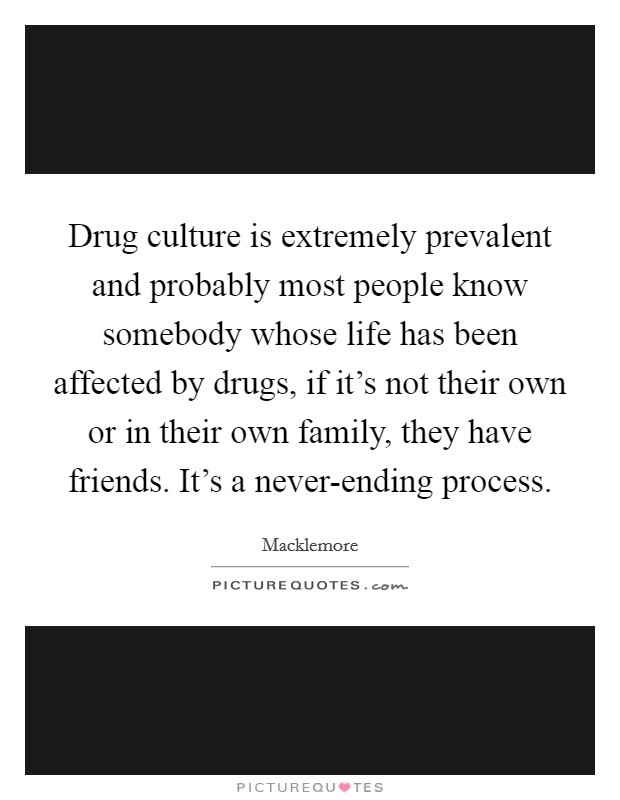 Drug culture is extremely prevalent and probably most people know somebody whose life has been affected by drugs, if it's not their own or in their own family, they have friends. It's a never-ending process Picture Quote #1