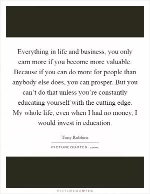 Everything in life and business, you only earn more if you become more valuable. Because if you can do more for people than anybody else does, you can prosper. But you can’t do that unless you’re constantly educating yourself with the cutting edge. My whole life, even when I had no money, I would invest in education Picture Quote #1