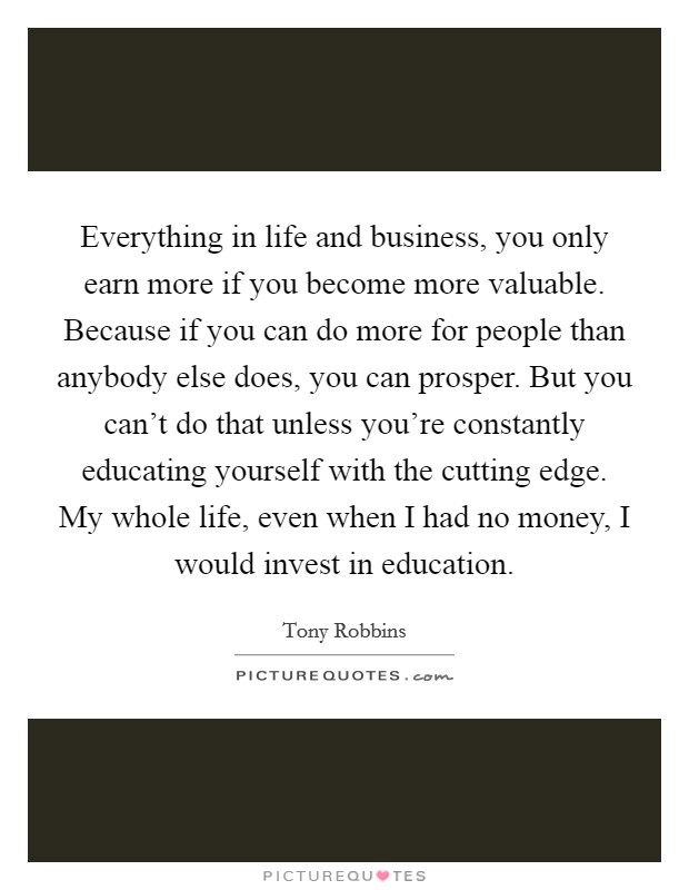 Everything in life and business, you only earn more if you become more valuable. Because if you can do more for people than anybody else does, you can prosper. But you can't do that unless you're constantly educating yourself with the cutting edge. My whole life, even when I had no money, I would invest in education Picture Quote #1