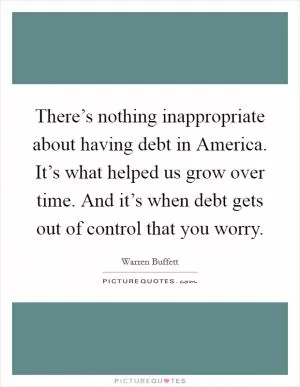 There’s nothing inappropriate about having debt in America. It’s what helped us grow over time. And it’s when debt gets out of control that you worry Picture Quote #1