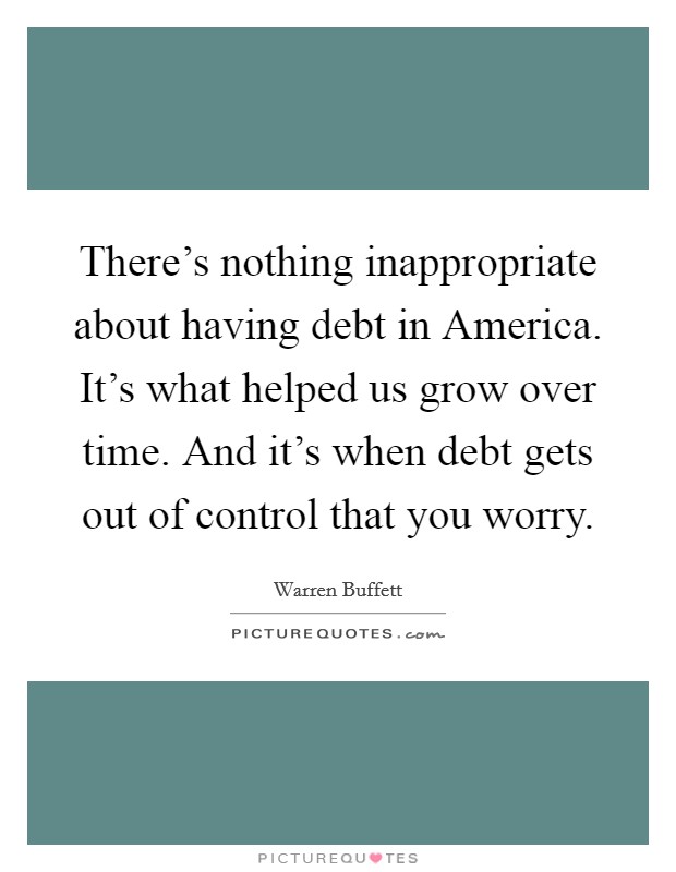 There's nothing inappropriate about having debt in America. It's what helped us grow over time. And it's when debt gets out of control that you worry Picture Quote #1