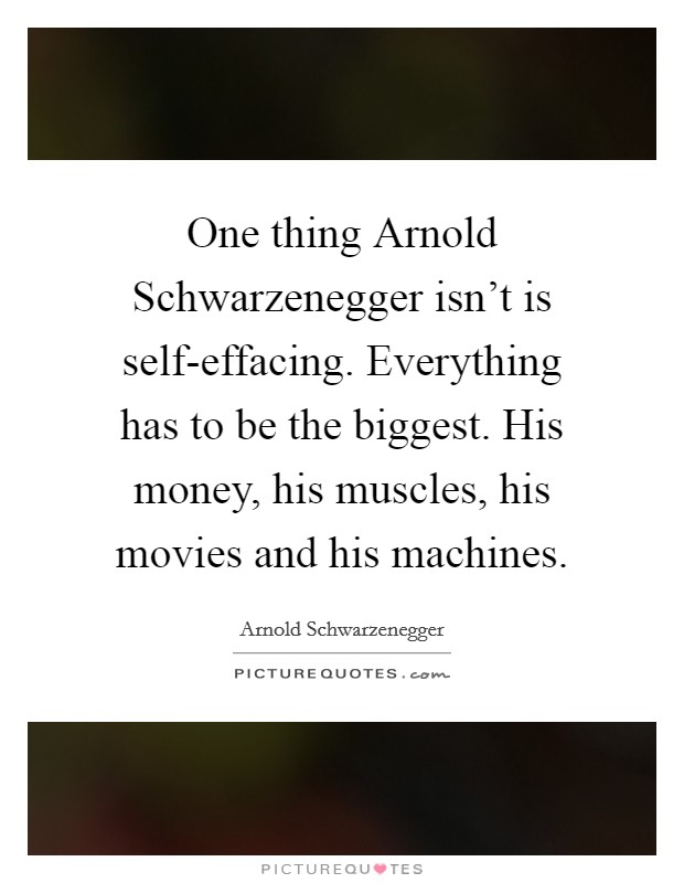 One thing Arnold Schwarzenegger isn't is self-effacing. Everything has to be the biggest. His money, his muscles, his movies and his machines Picture Quote #1
