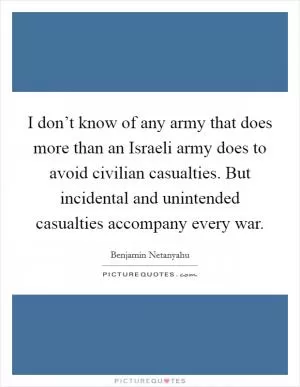I don’t know of any army that does more than an Israeli army does to avoid civilian casualties. But incidental and unintended casualties accompany every war Picture Quote #1