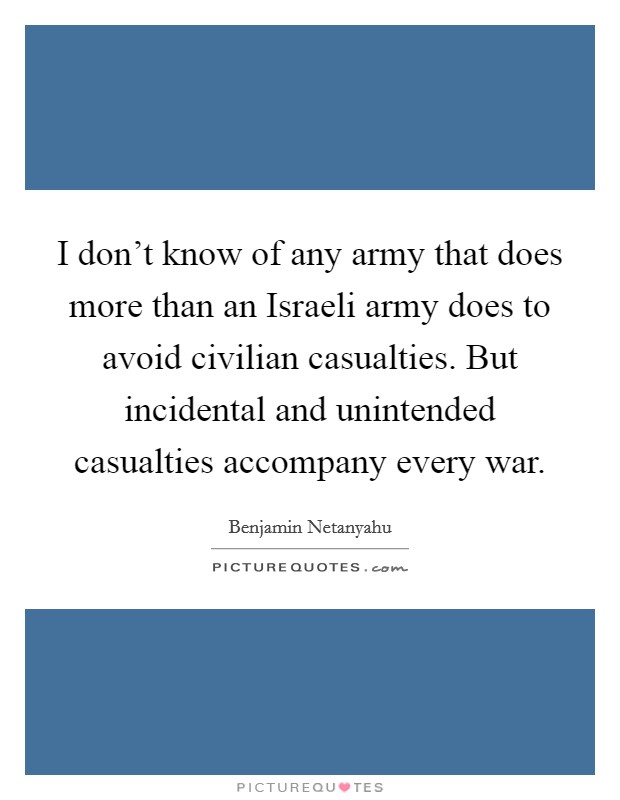 I don't know of any army that does more than an Israeli army does to avoid civilian casualties. But incidental and unintended casualties accompany every war Picture Quote #1