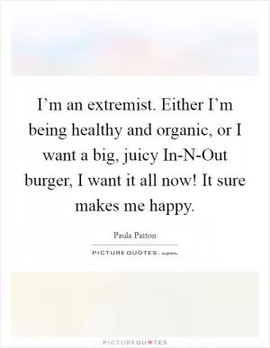 I’m an extremist. Either I’m being healthy and organic, or I want a big, juicy In-N-Out burger, I want it all now! It sure makes me happy Picture Quote #1