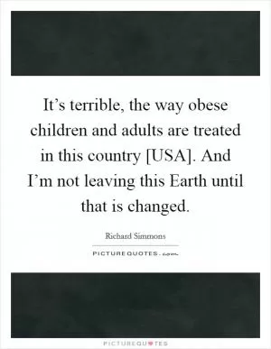 It’s terrible, the way obese children and adults are treated in this country [USA]. And I’m not leaving this Earth until that is changed Picture Quote #1