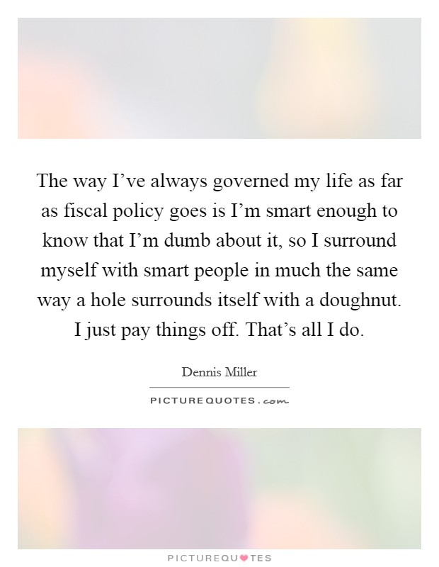The way I've always governed my life as far as fiscal policy goes is I'm smart enough to know that I'm dumb about it, so I surround myself with smart people in much the same way a hole surrounds itself with a doughnut. I just pay things off. That's all I do Picture Quote #1