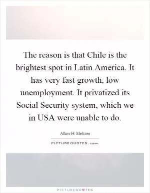 The reason is that Chile is the brightest spot in Latin America. It has very fast growth, low unemployment. It privatized its Social Security system, which we in USA were unable to do Picture Quote #1