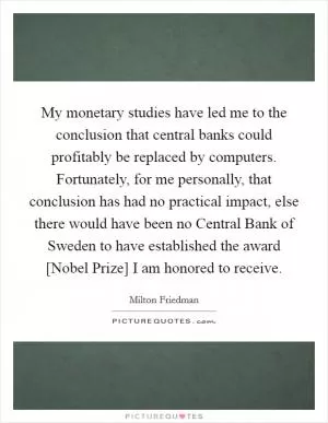 My monetary studies have led me to the conclusion that central banks could profitably be replaced by computers. Fortunately, for me personally, that conclusion has had no practical impact, else there would have been no Central Bank of Sweden to have established the award [Nobel Prize] I am honored to receive Picture Quote #1