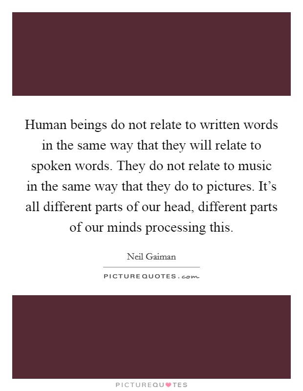 Human beings do not relate to written words in the same way that they will relate to spoken words. They do not relate to music in the same way that they do to pictures. It's all different parts of our head, different parts of our minds processing this Picture Quote #1