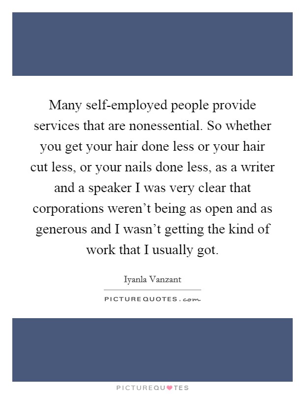 Many self-employed people provide services that are nonessential. So whether you get your hair done less or your hair cut less, or your nails done less, as a writer and a speaker I was very clear that corporations weren't being as open and as generous and I wasn't getting the kind of work that I usually got Picture Quote #1