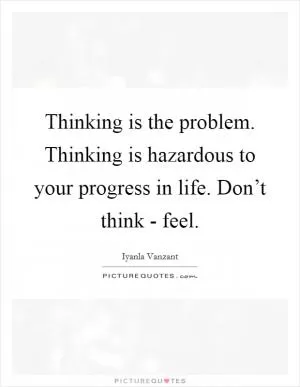 Thinking is the problem. Thinking is hazardous to your progress in life. Don’t think - feel Picture Quote #1