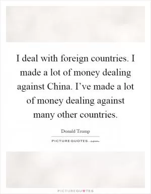 I deal with foreign countries. I made a lot of money dealing against China. I’ve made a lot of money dealing against many other countries Picture Quote #1