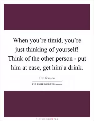 When you’re timid, you’re just thinking of yourself! Think of the other person - put him at ease, get him a drink Picture Quote #1