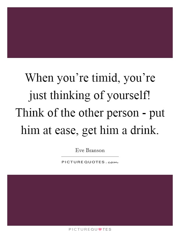 When you're timid, you're just thinking of yourself! Think of the other person - put him at ease, get him a drink Picture Quote #1