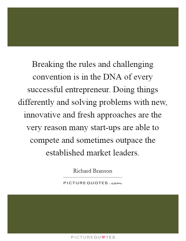 Breaking the rules and challenging convention is in the DNA of every successful entrepreneur. Doing things differently and solving problems with new, innovative and fresh approaches are the very reason many start-ups are able to compete and sometimes outpace the established market leaders Picture Quote #1