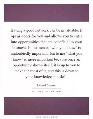 Having a good network can be invaluable. It opens doors for you and allows you to enter into opportunities that are beneficial to your business. In this sense, ‘who you know’ is undoubtedly important, but to me ‘what you know’ is more important because once an opportunity shows itself, it is up to you to make the most of it, and this is down to your knowledge and skill Picture Quote #1