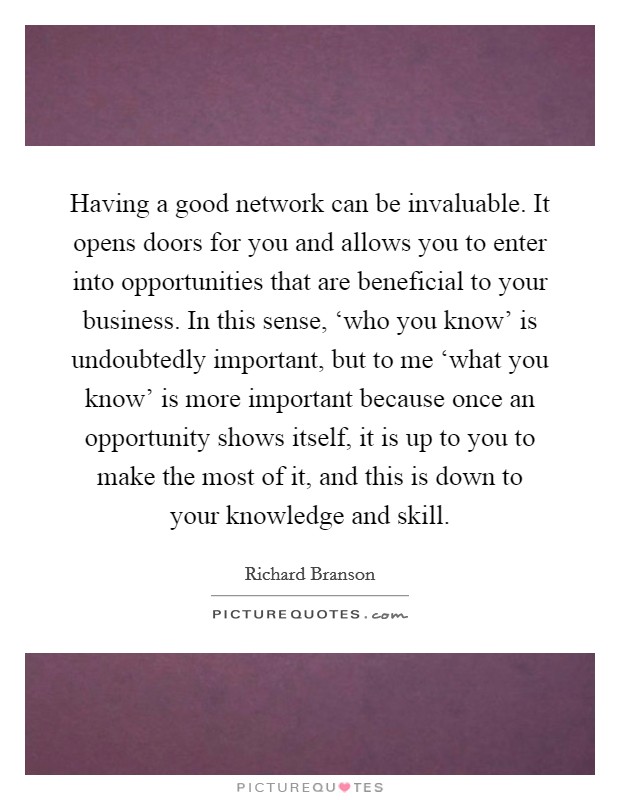 Having a good network can be invaluable. It opens doors for you and allows you to enter into opportunities that are beneficial to your business. In this sense, ‘who you know' is undoubtedly important, but to me ‘what you know' is more important because once an opportunity shows itself, it is up to you to make the most of it, and this is down to your knowledge and skill Picture Quote #1