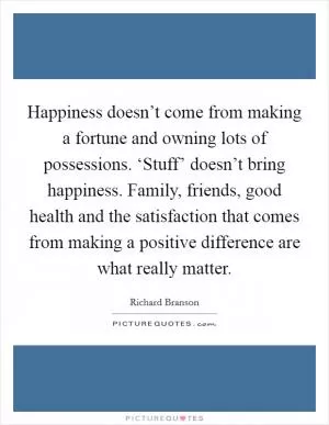 Happiness doesn’t come from making a fortune and owning lots of possessions. ‘Stuff’ doesn’t bring happiness. Family, friends, good health and the satisfaction that comes from making a positive difference are what really matter Picture Quote #1